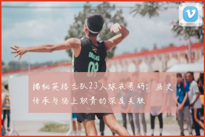 揭秘英格兰队23人球衣号码:历史传承与场上职责的深度关联