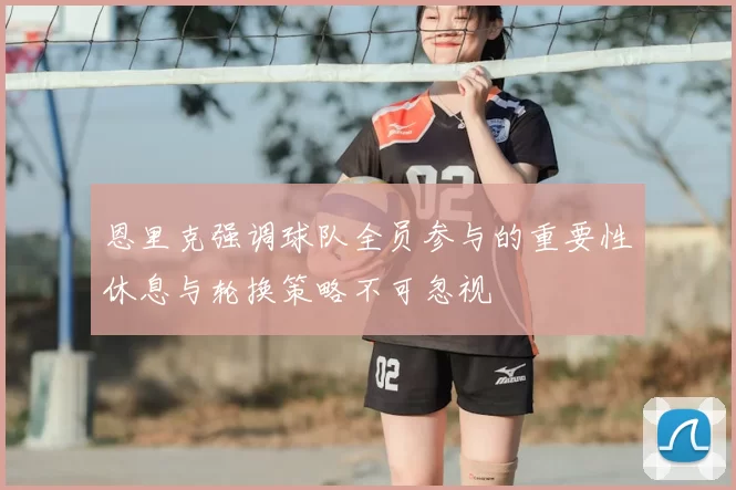 恩里克强调球队全员参与的重要性休息与轮换策略不可忽视