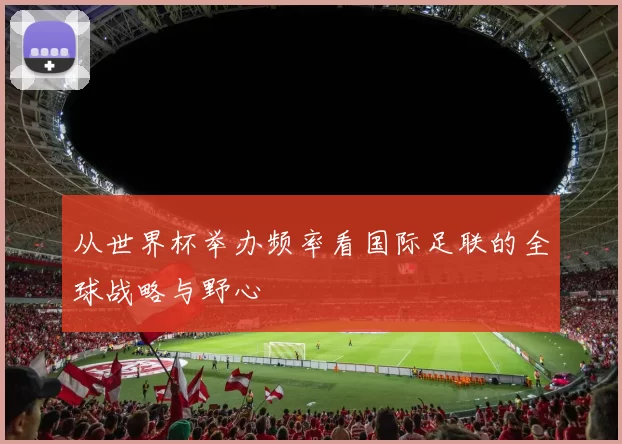 从世界杯举办频率看国际足联的全球战略与野心