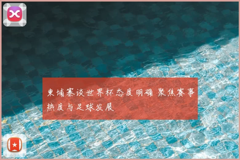 柬埔寨谈世界杯态度明确 聚焦赛事热度与足球发展