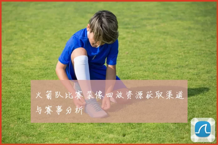 火箭队比赛录像回放资源获取渠道与赛事分析