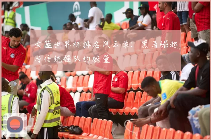 女篮世界杯排名风云录:黑马崛起与传统强队的较量