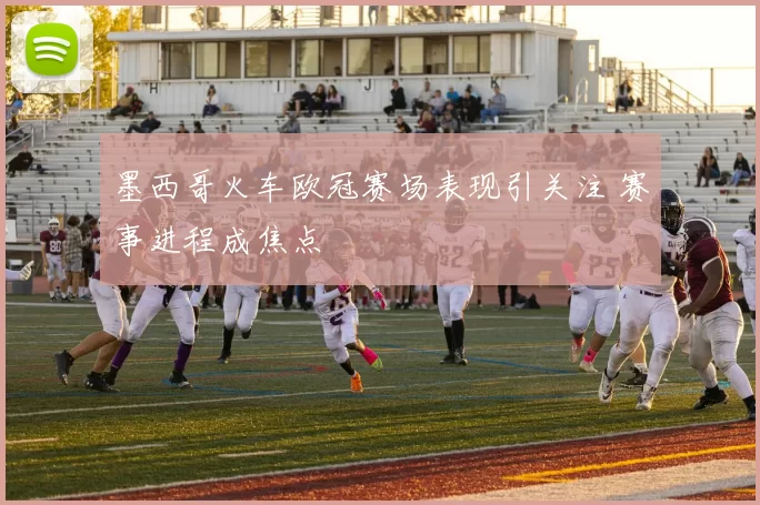 墨西哥火车欧冠赛场表现引关注 赛事进程成焦点
