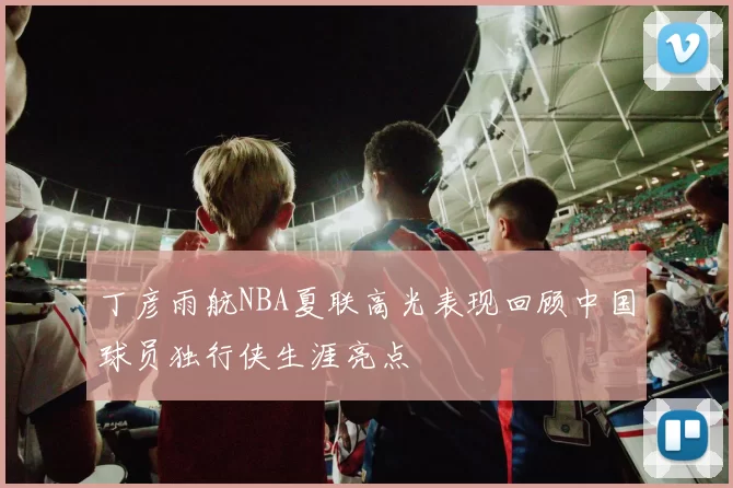 丁彦雨航NBA夏联高光表现回顾中国球员独行侠生涯亮点