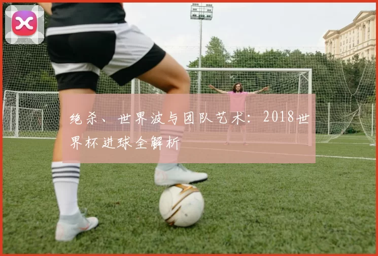 绝杀、世界波与团队艺术:2018世界杯进球全解析