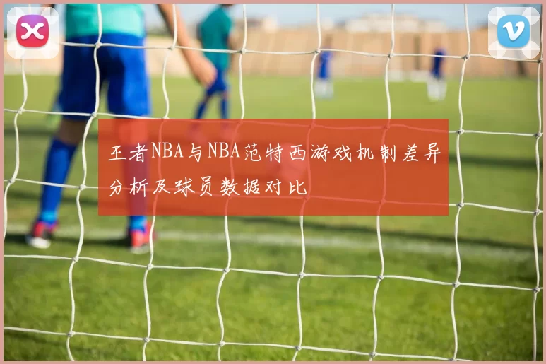 王者NBA与NBA范特西游戏机制差异分析及球员数据对比