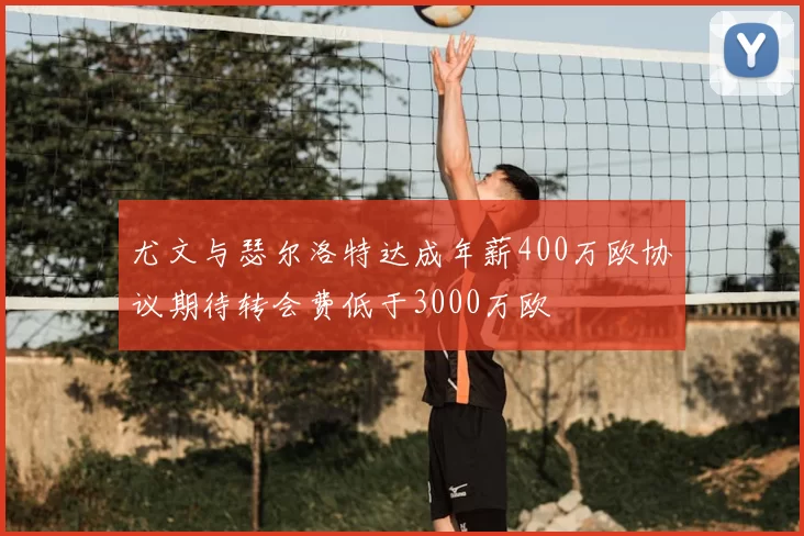 尤文与瑟尔洛特达成年薪400万欧协议期待转会费低于3000万欧
