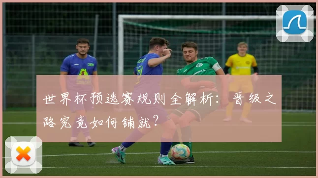 世界杯预选赛规则全解析:晋级之路究竟如何铺就?
