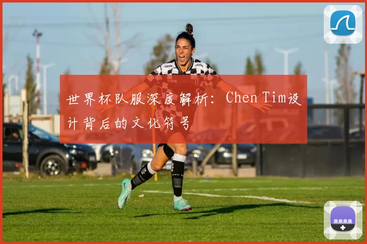 世界杯队服深度解析:Chen Tim设计背后的文化符号