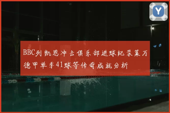 BBC列凯恩冲击俱乐部进球纪录莱万德甲单季41球等传奇成就分析