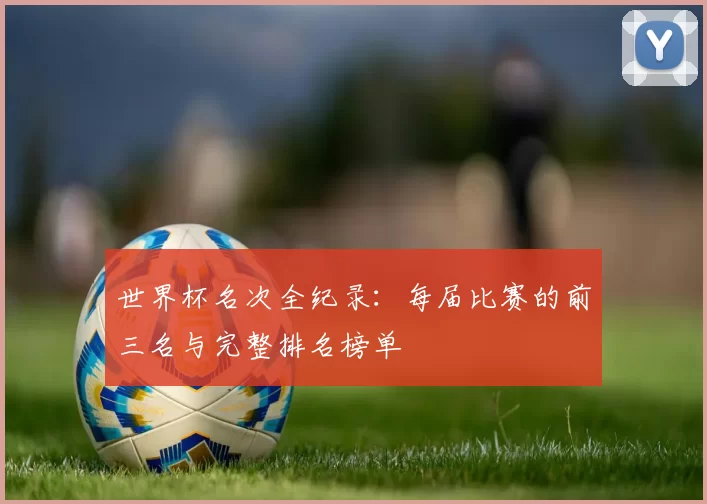 世界杯名次全纪录:每届比赛的前三名与完整排名榜单