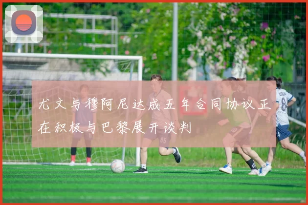 尤文与穆阿尼达成五年合同协议正在积极与巴黎展开谈判