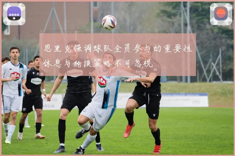 恩里克强调球队全员参与的重要性休息与轮换策略不可忽视
