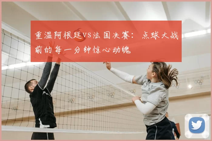 重温阿根廷vs法国决赛:点球大战前的每一分钟惊心动魄