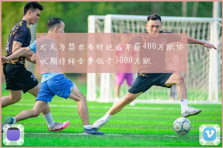 尤文与瑟尔洛特达成年薪400万欧协议期待转会费低于3000万欧
