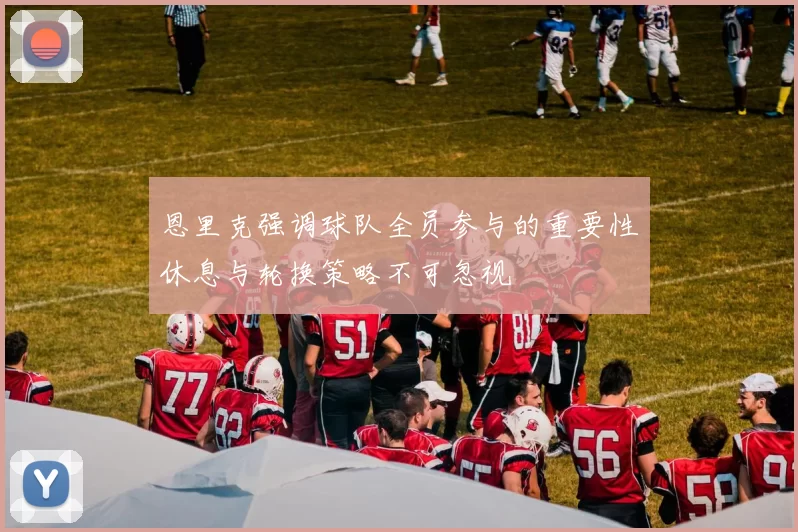 恩里克强调球队全员参与的重要性休息与轮换策略不可忽视