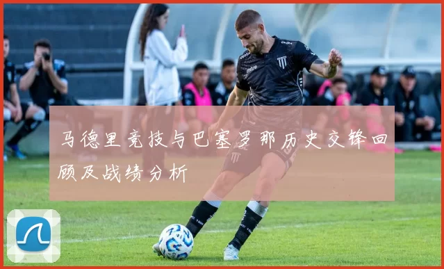 马德里竞技与巴塞罗那历史交锋回顾及战绩分析