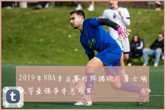 2019年NBA季后赛对阵揭晓,勇士湖人等豪强争夺总冠军