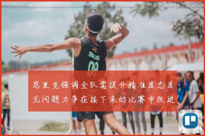 恩里克强调全队需提升精准度态度无问题力争在接下来的比赛中改进表现