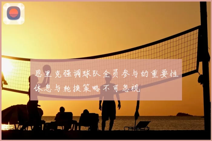 恩里克强调球队全员参与的重要性休息与轮换策略不可忽视