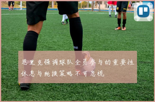 恩里克强调球队全员参与的重要性休息与轮换策略不可忽视