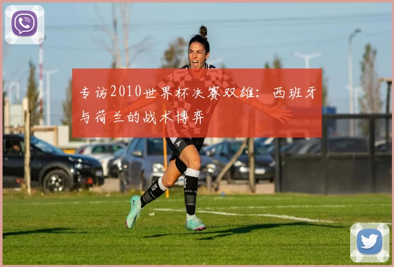 专访2010世界杯决赛双雄:西班牙与荷兰的战术博弈