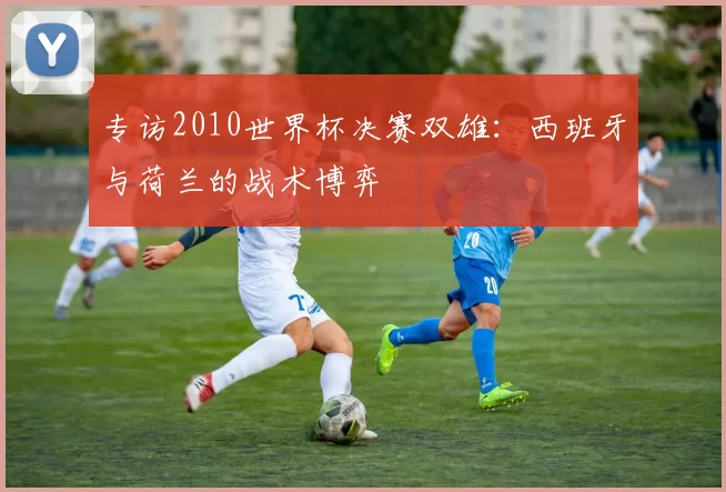 专访2010世界杯决赛双雄:西班牙与荷兰的战术博弈