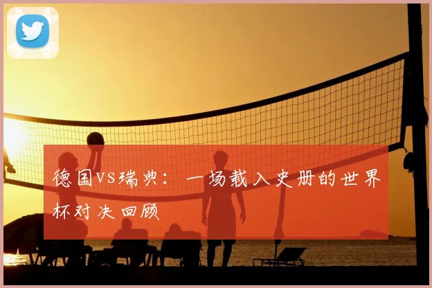 德国vs瑞典:一场载入史册的世界杯对决回顾