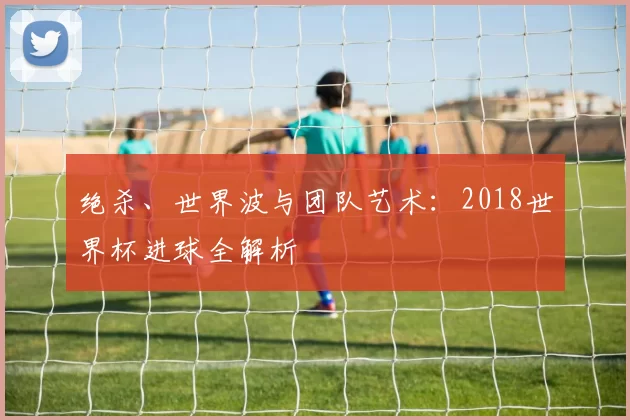 绝杀、世界波与团队艺术:2018世界杯进球全解析