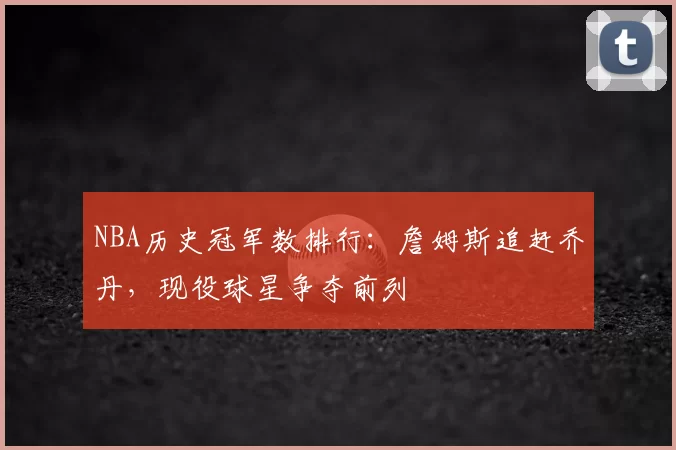 NBA历史冠军数排行:詹姆斯追赶乔丹,现役球星争夺前列