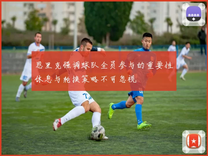 恩里克强调球队全员参与的重要性休息与轮换策略不可忽视