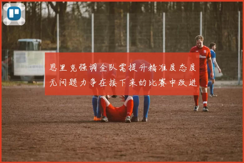 恩里克强调全队需提升精准度态度无问题力争在接下来的比赛中改进表现