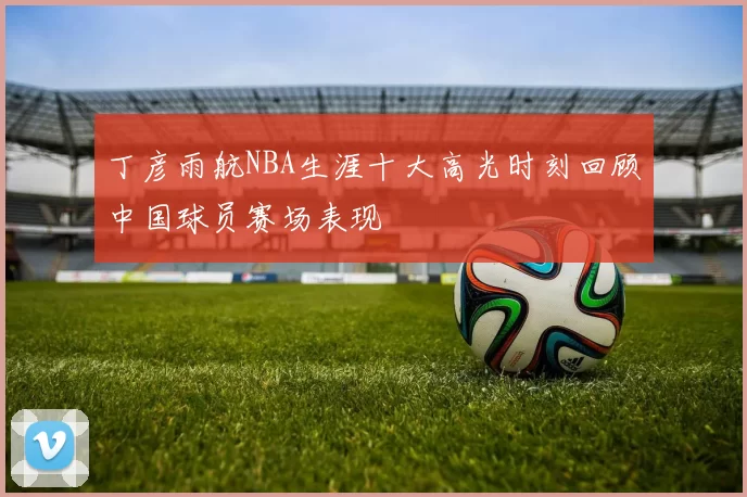 丁彦雨航NBA生涯十大高光时刻回顾中国球员赛场表现