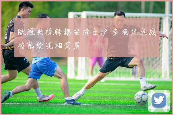 欧冠央视转播安排出炉 多场焦点战将陆续亮相荧屏