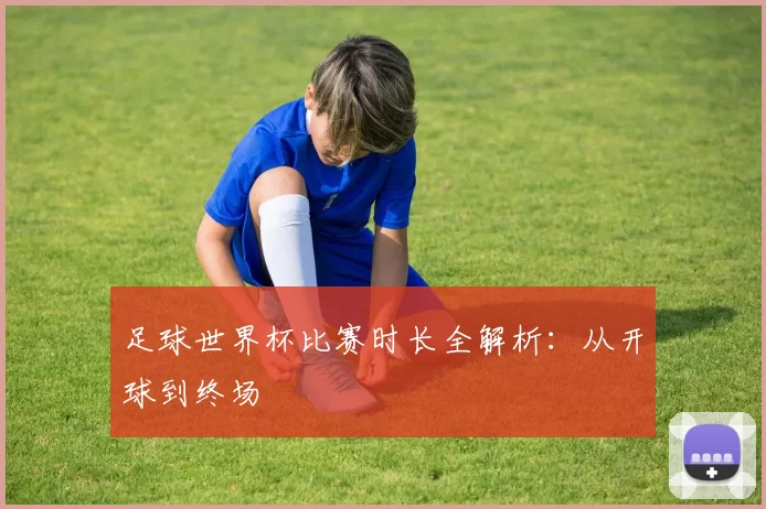 足球世界杯比赛时长全解析:从开球到终场