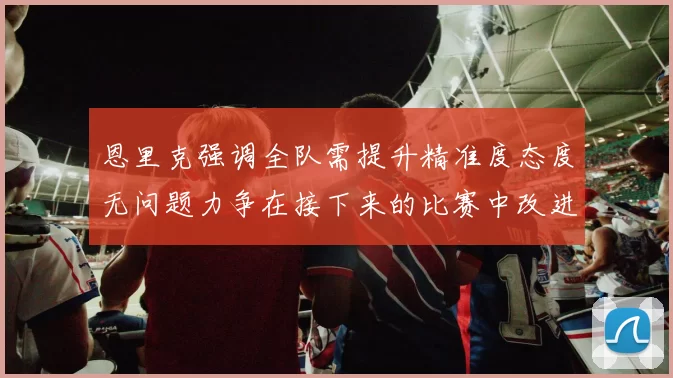 恩里克强调全队需提升精准度态度无问题力争在接下来的比赛中改进表现