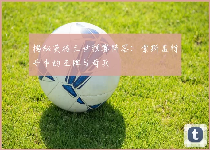 揭秘英格兰世预赛阵容:索斯盖特手中的王牌与奇兵