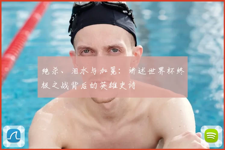 绝杀、泪水与加冕:讲述世界杯终极之战背后的英雄史诗