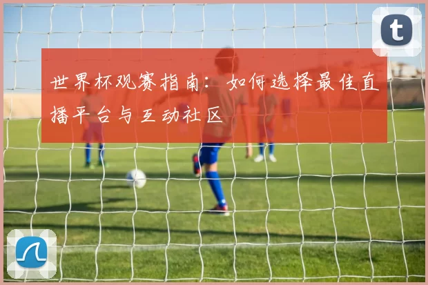 世界杯观赛指南:如何选择最佳直播平台与互动社区