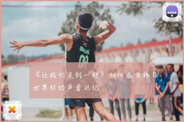 《让我们走到一起》如何成为韩日世界杯的声音记忆