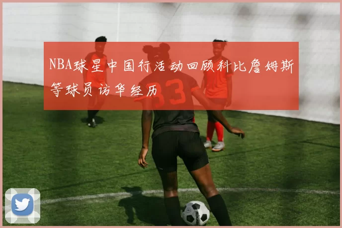 NBA球星中国行活动回顾科比詹姆斯等球员访华经历