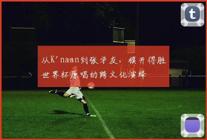 从K'naan到张学友,旗开得胜世界杯原唱的跨文化演绎
