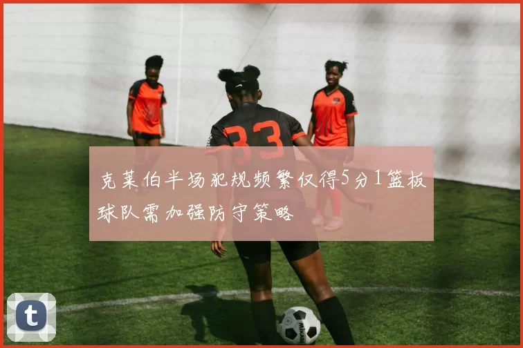 克莱伯半场犯规频繁仅得5分1篮板球队需加强防守策略