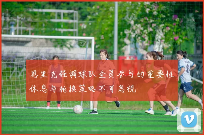 恩里克强调球队全员参与的重要性休息与轮换策略不可忽视