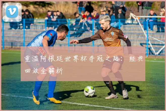 重温阿根廷世界杯夺冠之路:经典回放全解析