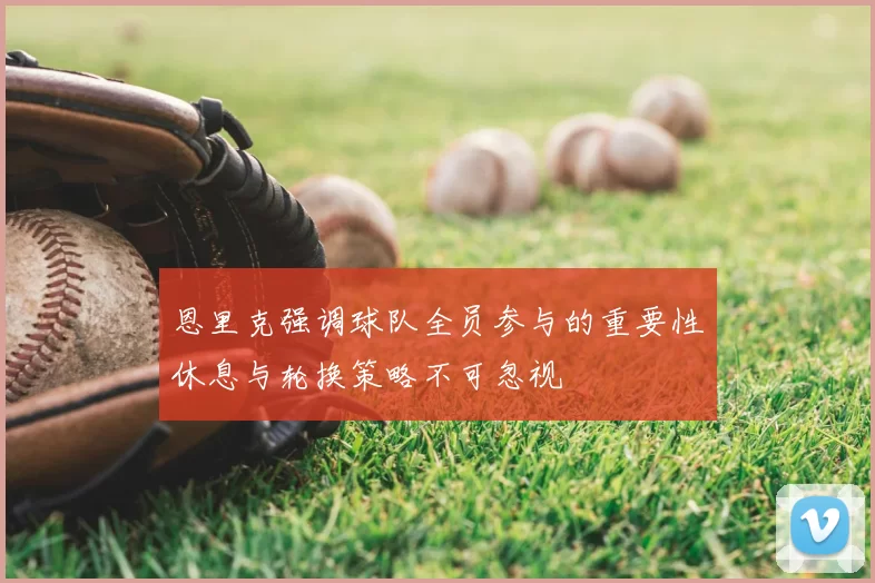 恩里克强调球队全员参与的重要性休息与轮换策略不可忽视