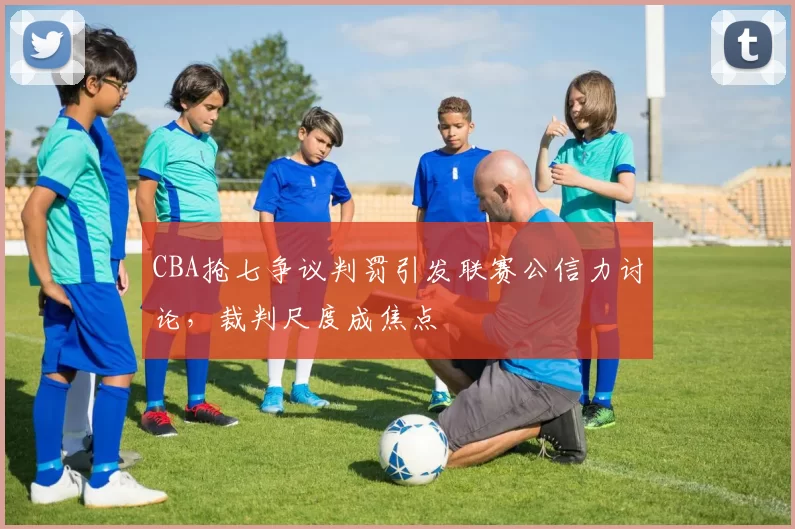 CBA抢七争议判罚引发联赛公信力讨论，裁判尺度成焦点