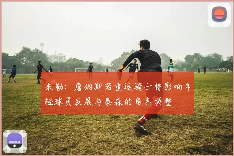 米勒:詹姆斯若重返骑士将影响年轻球员发展与泰森的角色调整