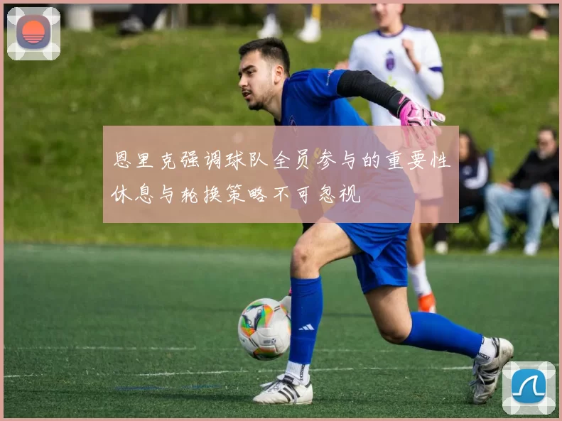 恩里克强调球队全员参与的重要性休息与轮换策略不可忽视