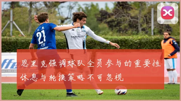 恩里克强调球队全员参与的重要性休息与轮换策略不可忽视